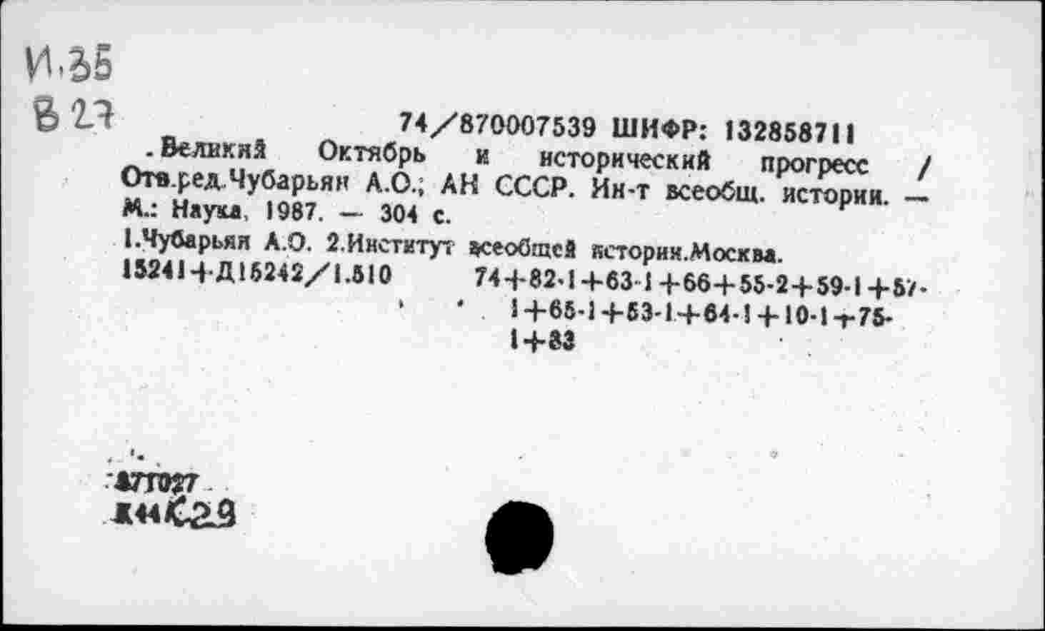 ﻿И-2>5
74/870007539 ШИФР: 132858711
. Великий Октябрь к исторический прогресс / Отв.ред.Чубарьян А.О.; АН СССР. Ии-т всеобщ, истории. — М.: Наука, 1987. — 304 с.
ЕЧубарьян А.О. 2. Институт всеобщей историк.Москва.
152414-Д15242/1.510	74+82-1+63-1+66+55-2+59-1+57.
*	'	1+65-1+53-1+64-1 +10-1 т75-
1+83
*77027
*44 <£9